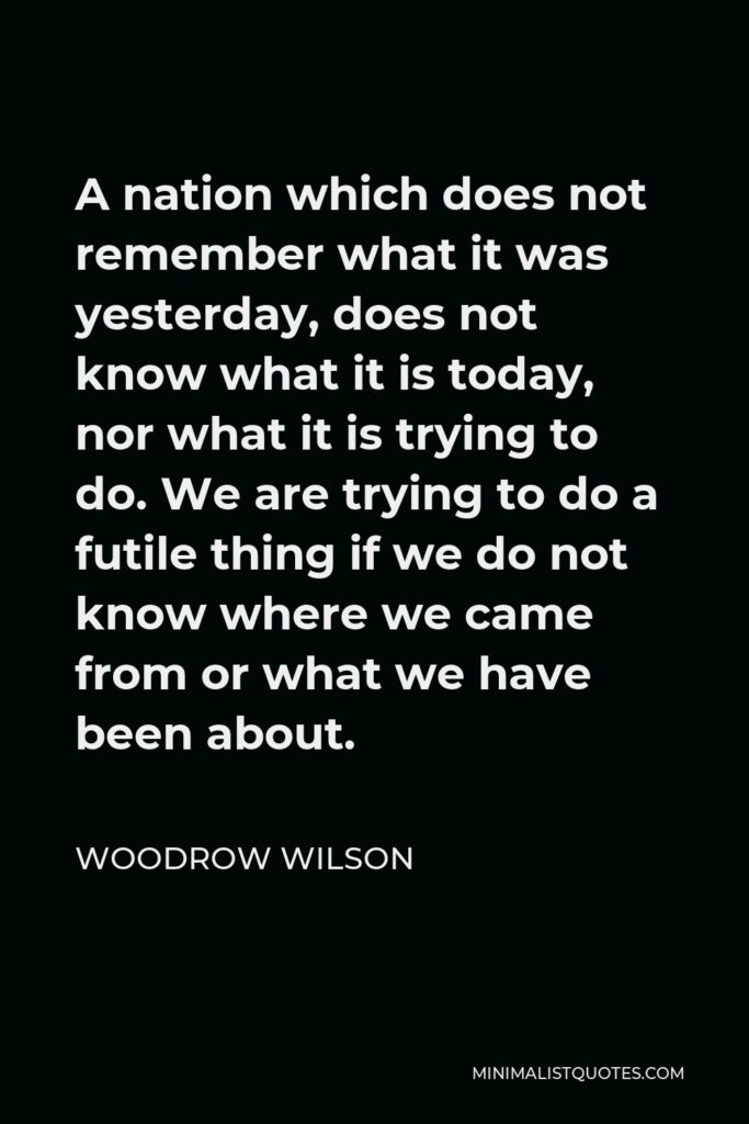 Woodrow Wilson Quote - A nation which does not remember what it was yesterday, does not know what it is today, nor what it is trying to do. We are trying to do a futile thing if we do not know where we came from or what we have been about.