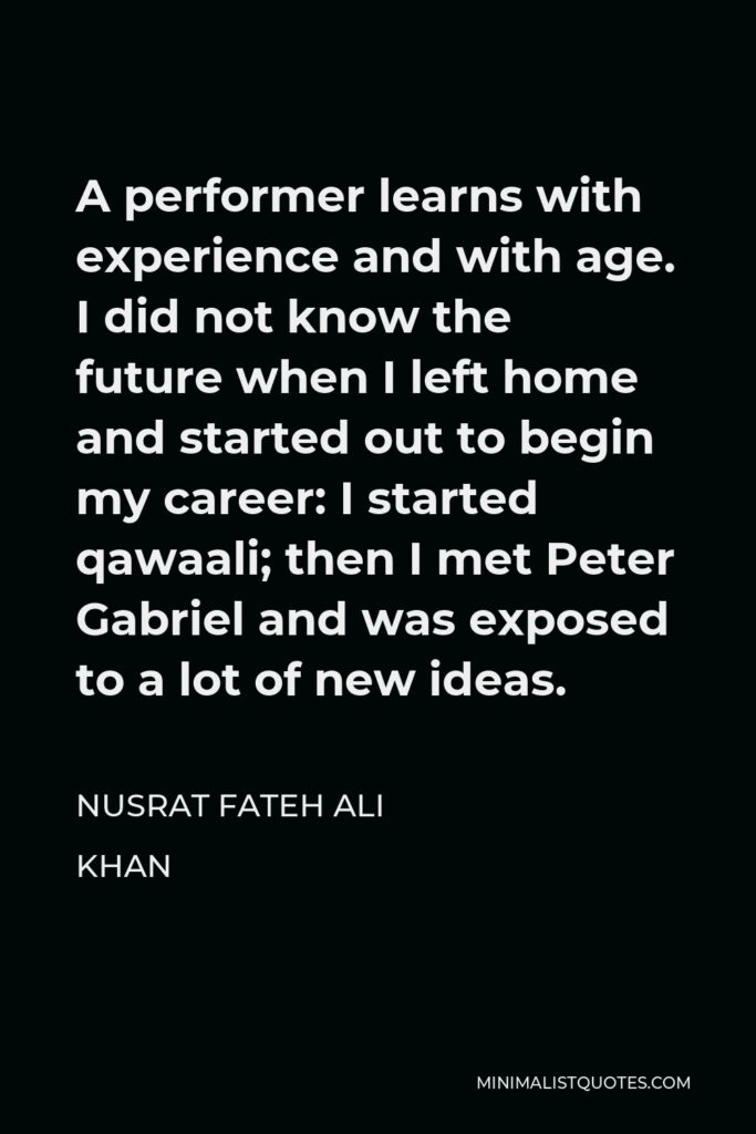 Nusrat Fateh Ali Khan Quote - A performer learns with experience and with age. I did not know the future when I left home and started out to begin my career: I started qawaali; then I met Peter Gabriel and was exposed to a lot of new ideas.