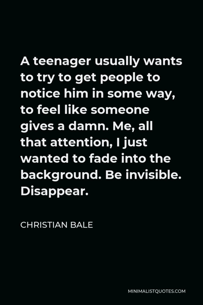 Christian Bale Quote - A teenager usually wants to try to get people to notice him in some way, to feel like someone gives a damn. Me, all that attention, I just wanted to fade into the background. Be invisible. Disappear.