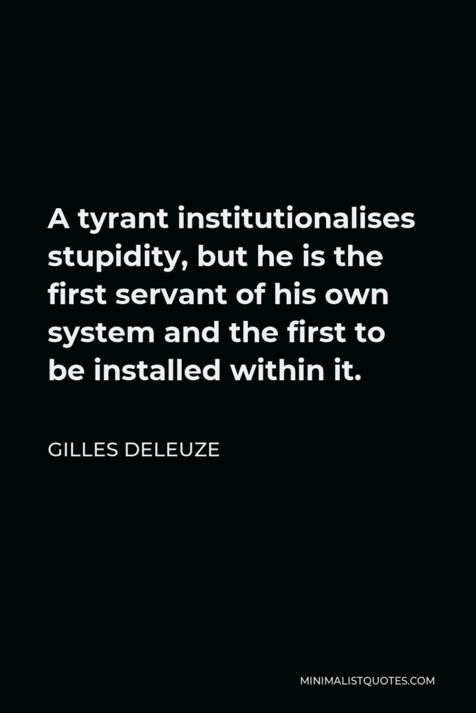 Gilles Deleuze Quote - A tyrant institutionalises stupidity, but he is the first servant of his own system and the first to be installed within it.