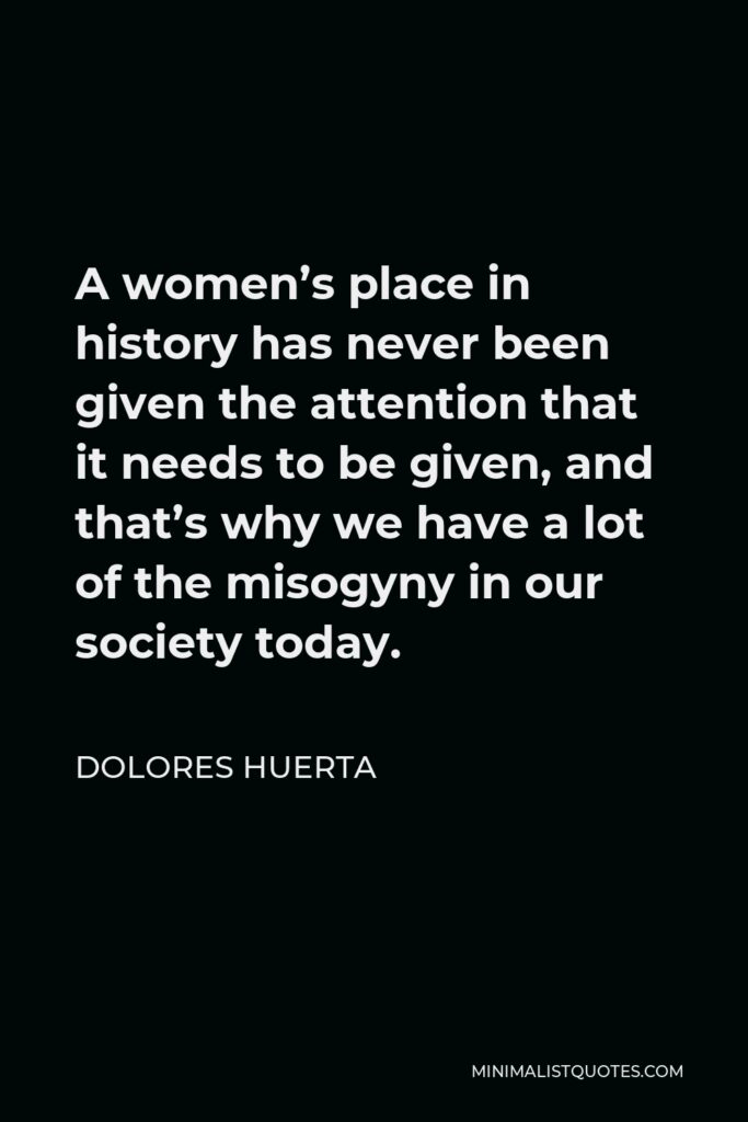 Dolores Huerta Quote - A women’s place in history has never been given the attention that it needs to be given, and that’s why we have a lot of the misogyny in our society today.