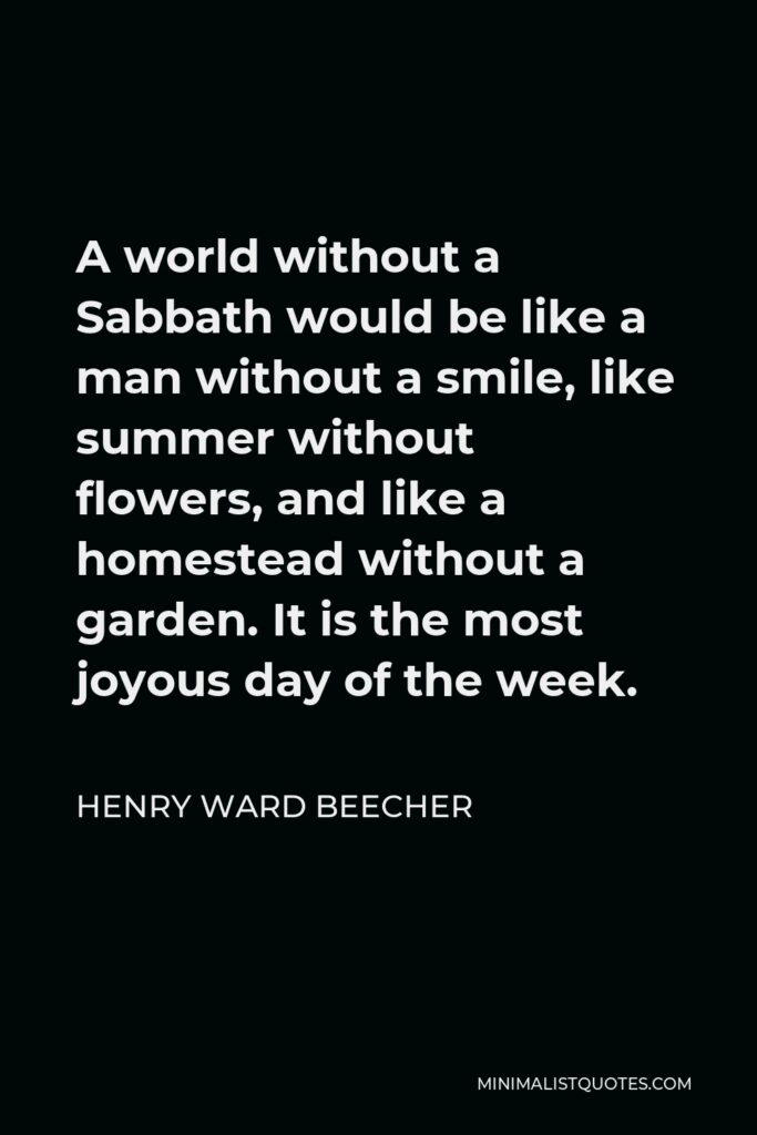Henry Ward Beecher Quote - A world without a Sabbath would be like a man without a smile, like summer without flowers, and like a homestead without a garden. It is the most joyous day of the week.