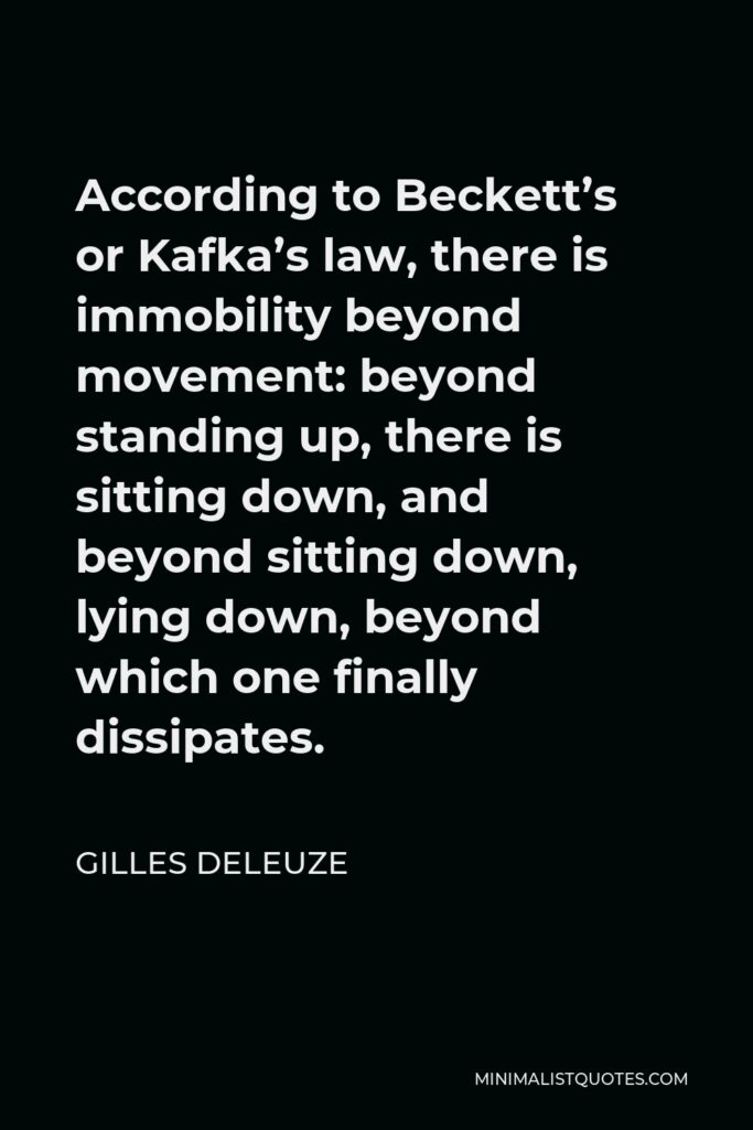 Gilles Deleuze Quote - According to Beckett’s or Kafka’s law, there is immobility beyond movement: beyond standing up, there is sitting down, and beyond sitting down, lying down, beyond which one finally dissipates.