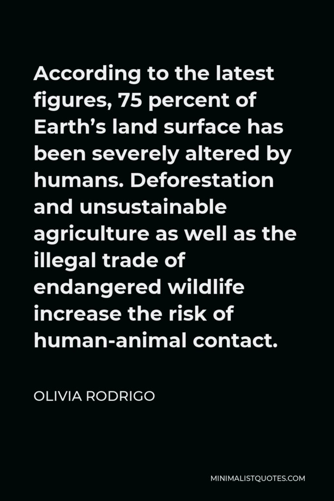 Olivia Rodrigo Quote - According to the latest figures, 75 percent of Earth’s land surface has been severely altered by humans. Deforestation and unsustainable agriculture as well as the illegal trade of endangered wildlife increase the risk of human-animal contact.