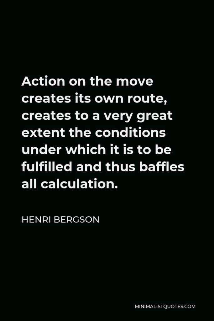Henri Bergson Quote - Action on the move creates its own route, creates to a very great extent the conditions under which it is to be fulfilled and thus baffles all calculation.