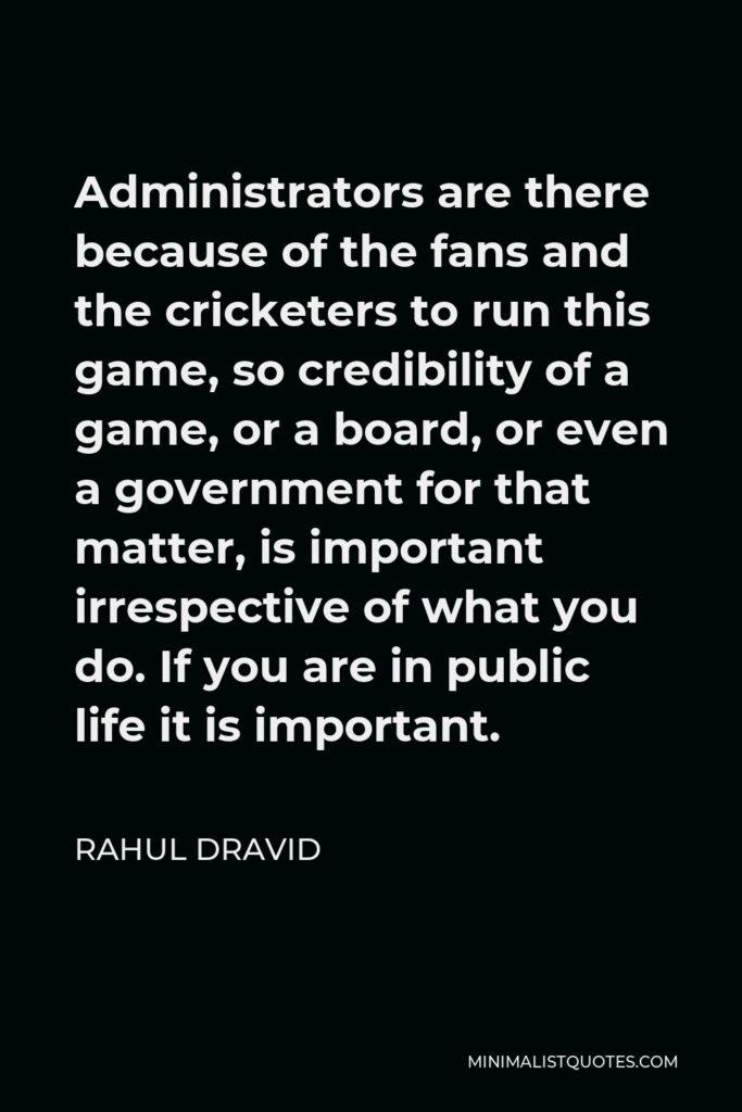 Rahul Dravid Quote - Administrators are there because of the fans and the cricketers to run this game, so credibility of a game, or a board, or even a government for that matter, is important irrespective of what you do. If you are in public life it is important.