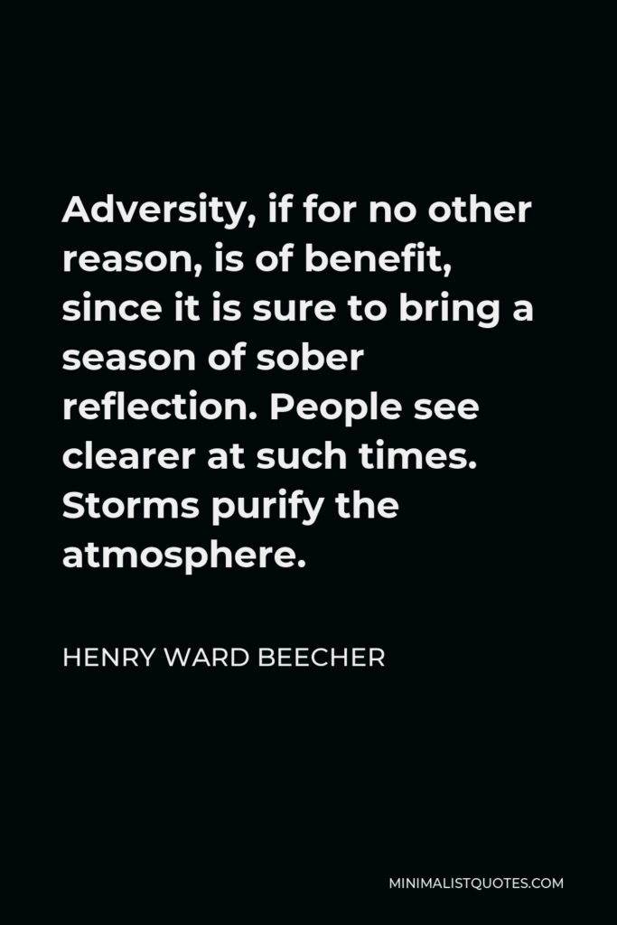Henry Ward Beecher Quote - Adversity, if for no other reason, is of benefit, since it is sure to bring a season of sober reflection. People see clearer at such times. Storms purify the atmosphere.
