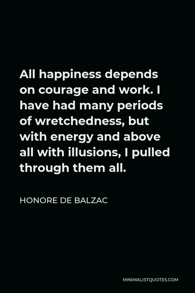 Honore de Balzac Quote - All happiness depends on courage and work. I have had many periods of wretchedness, but with energy and above all with illusions, I pulled through them all.