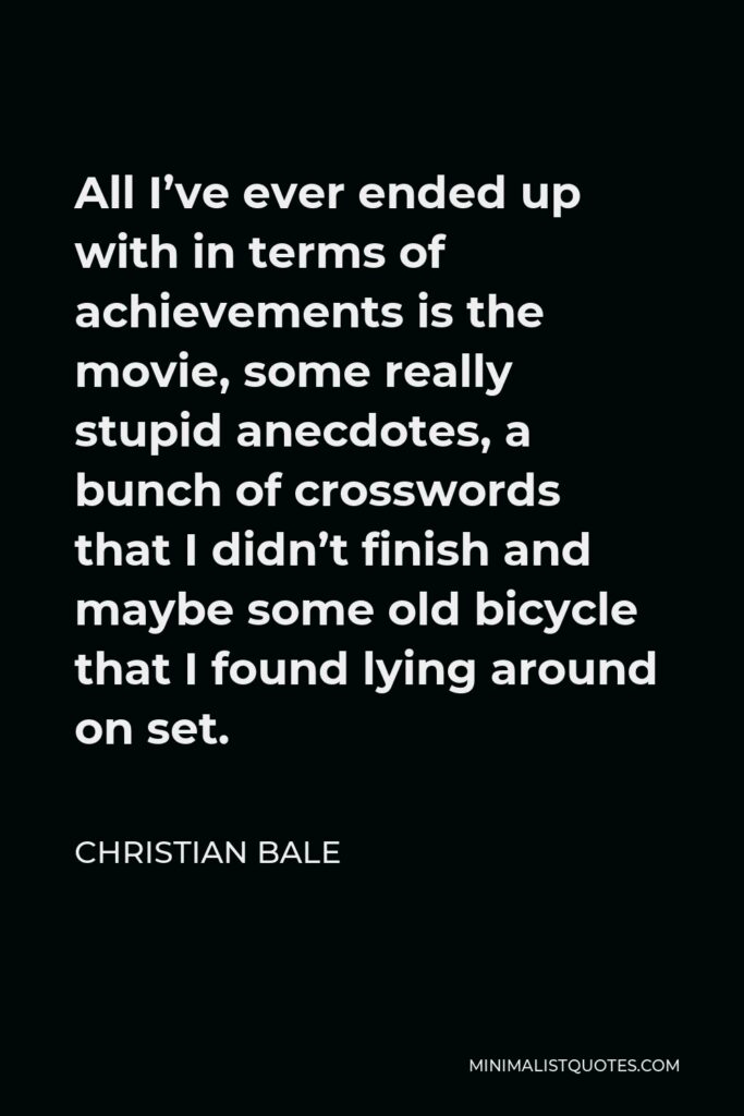 Christian Bale Quote - All I’ve ever ended up with in terms of achievements is the movie, some really stupid anecdotes, a bunch of crosswords that I didn’t finish and maybe some old bicycle that I found lying around on set.