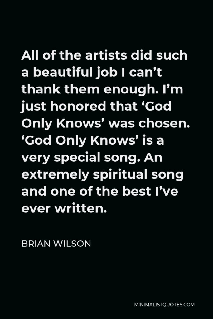 Brian Wilson Quote - All of the artists did such a beautiful job I can’t thank them enough. I’m just honored that ‘God Only Knows’ was chosen. ‘God Only Knows’ is a very special song. An extremely spiritual song and one of the best I’ve ever written.