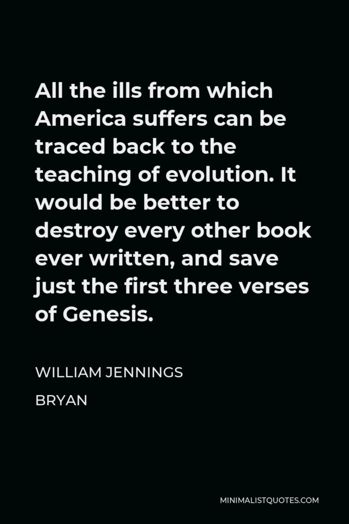 William Jennings Bryan Quote - All the ills from which America suffers can be traced back to the teaching of evolution. It would be better to destroy every other book ever written, and save just the first three verses of Genesis.