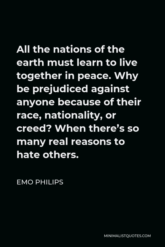 Emo Philips Quote - All the nations of the earth must learn to live together in peace. Why be prejudiced against anyone because of their race, nationality, or creed? When there’s so many real reasons to hate others.