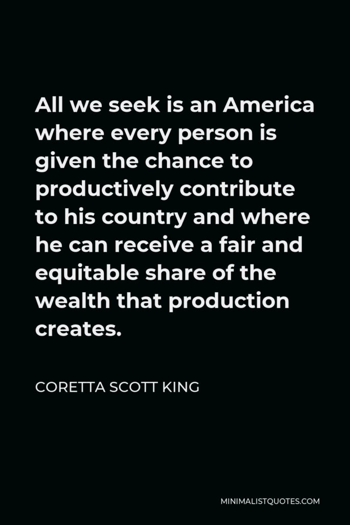 Coretta Scott King Quote - All we seek is an America where every person is given the chance to productively contribute to his country and where he can receive a fair and equitable share of the wealth that production creates.