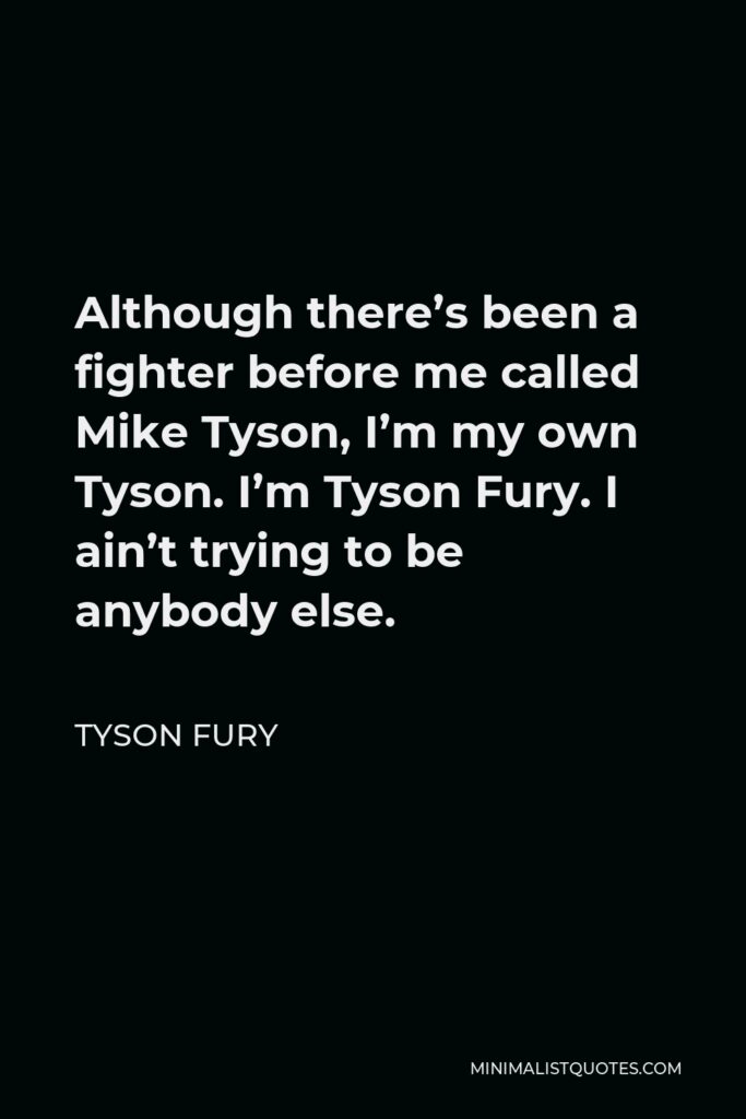 Tyson Fury Quote - Although there’s been a fighter before me called Mike Tyson, I’m my own Tyson. I’m Tyson Fury. I ain’t trying to be anybody else.