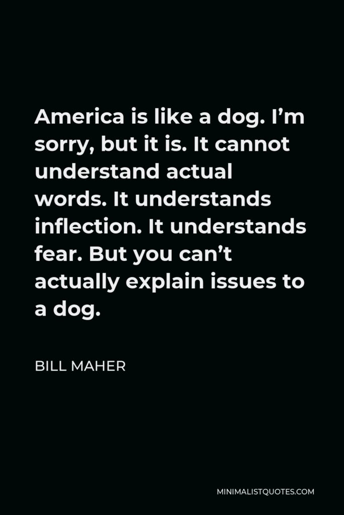 Bill Maher Quote - America is like a dog. I’m sorry, but it is. It cannot understand actual words. It understands inflection. It understands fear. But you can’t actually explain issues to a dog.