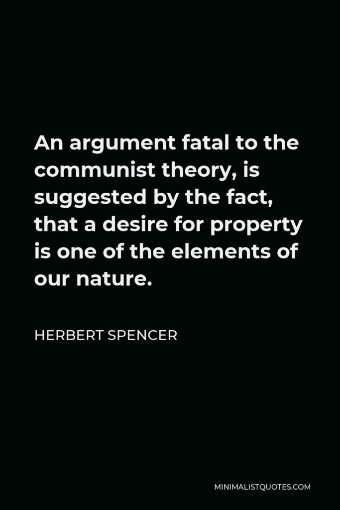 Herbert Spencer Quote - An argument fatal to the communist theory, is suggested by the fact, that a desire for property is one of the elements of our nature.