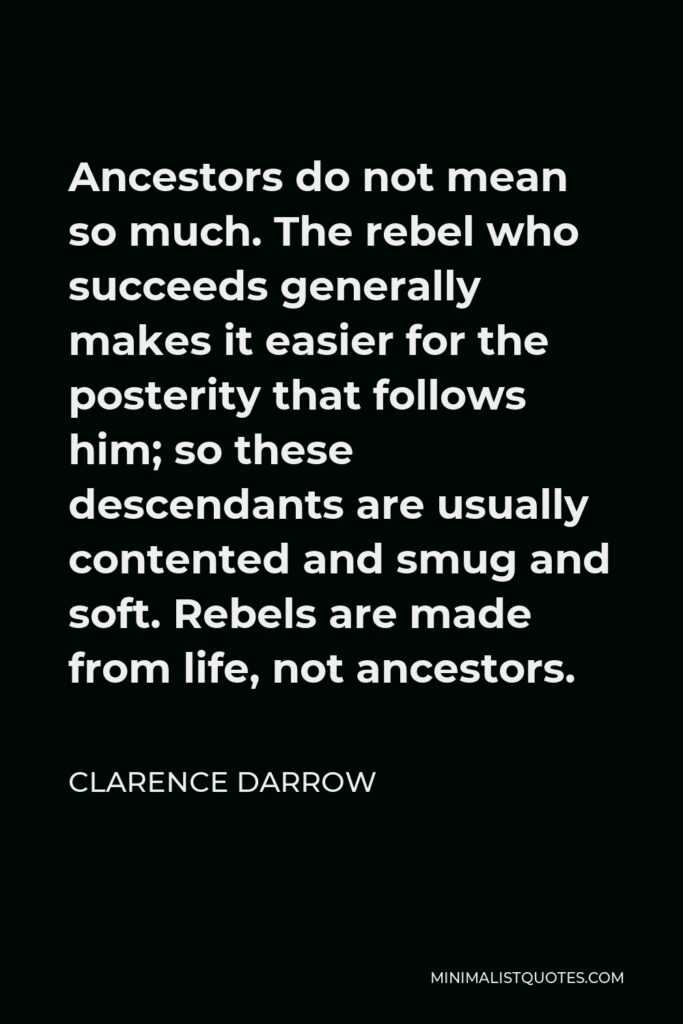 Clarence Darrow Quote - Ancestors do not mean so much. The rebel who succeeds generally makes it easier for the posterity that follows him; so these descendants are usually contented and smug and soft. Rebels are made from life, not ancestors.