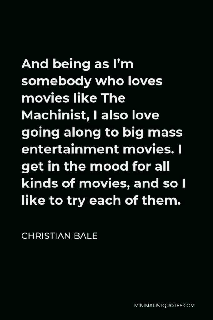 Christian Bale Quote - And being as I’m somebody who loves movies like The Machinist, I also love going along to big mass entertainment movies. I get in the mood for all kinds of movies, and so I like to try each of them.