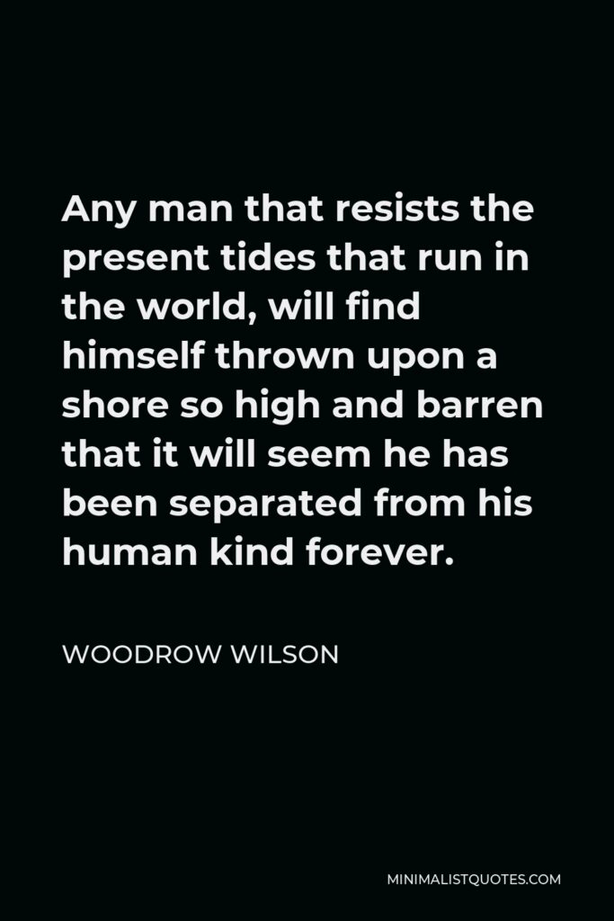Woodrow Wilson Quote - Any man that resists the present tides that run in the world, will find himself thrown upon a shore so high and barren that it will seem he has been separated from his human kind forever.