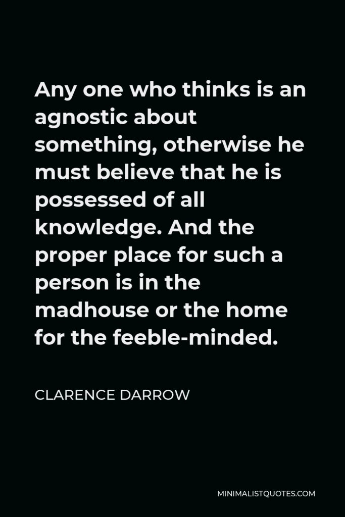 Clarence Darrow Quote - Any one who thinks is an agnostic about something, otherwise he must believe that he is possessed of all knowledge. And the proper place for such a person is in the madhouse or the home for the feeble-minded.