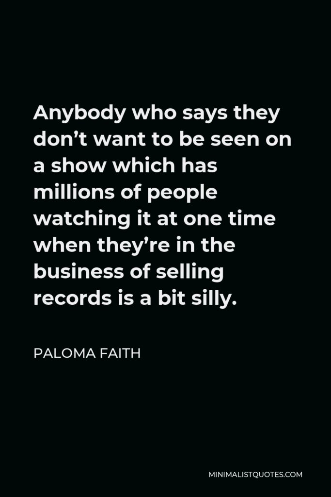 Paloma Faith Quote - Anybody who says they don’t want to be seen on a show which has millions of people watching it at one time when they’re in the business of selling records is a bit silly.