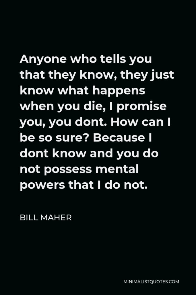 Bill Maher Quote - Anyone who tells you that they know, they just know what happens when you die, I promise you, you dont. How can I be so sure? Because I dont know and you do not possess mental powers that I do not.