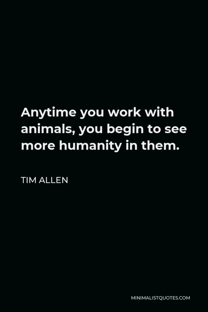 Tim Allen Quote - Anytime you work with animals, you begin to see more humanity in them.