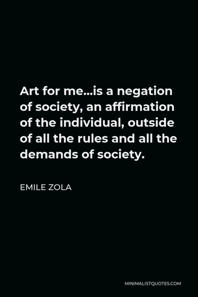 Emile Zola Quote - Art for me…is a negation of society, an affirmation of the individual, outside of all the rules and all the demands of society.