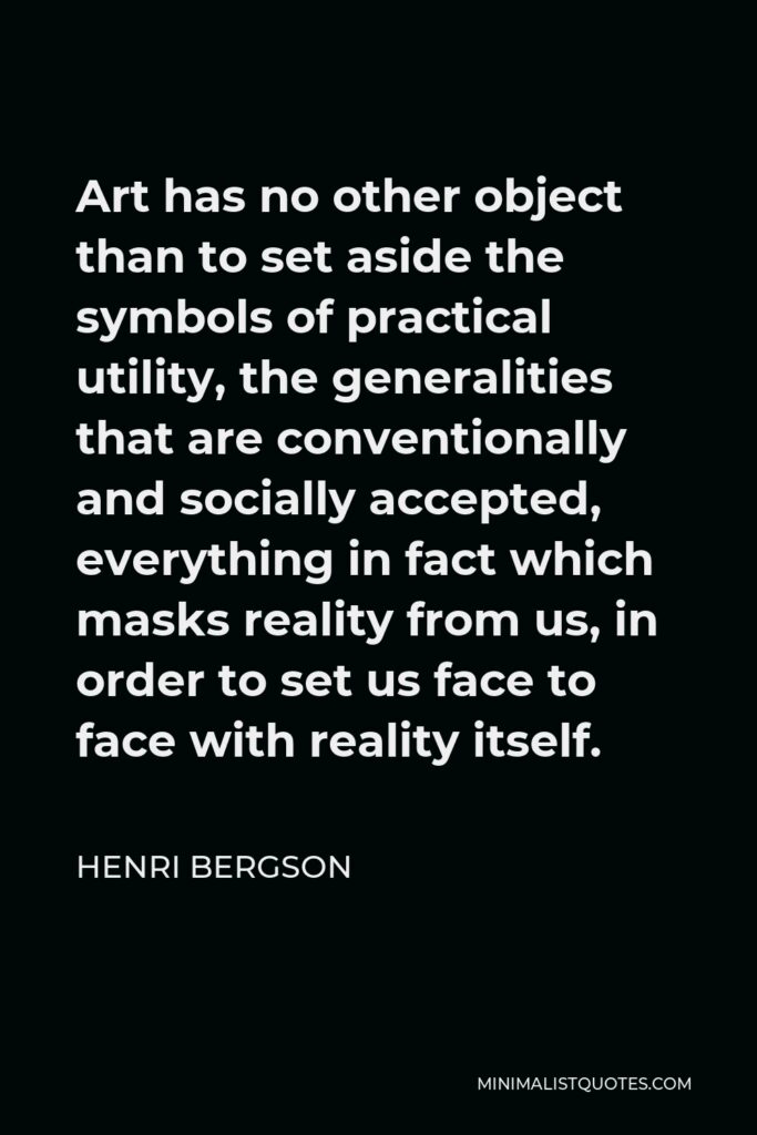 Henri Bergson Quote - Art has no other object than to set aside the symbols of practical utility, the generalities that are conventionally and socially accepted, everything in fact which masks reality from us, in order to set us face to face with reality itself.