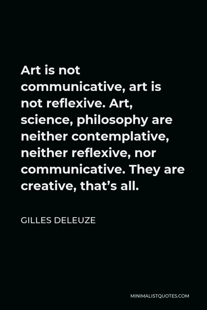 Gilles Deleuze Quote - Art is not communicative, art is not reflexive. Art, science, philosophy are neither contemplative, neither reflexive, nor communicative. They are creative, that’s all.