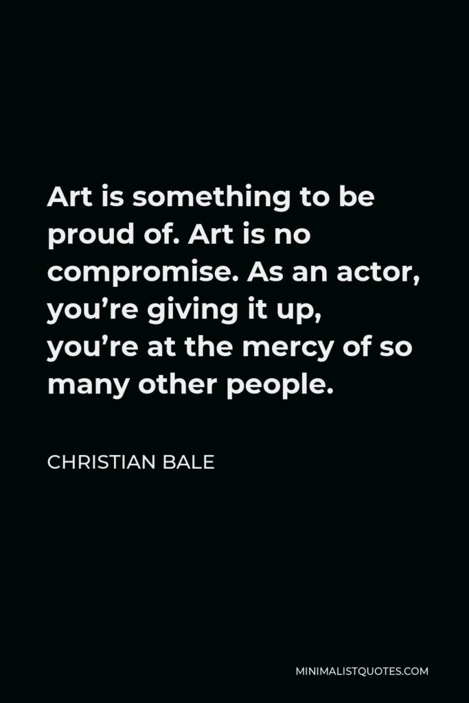 Christian Bale Quote - Art is something to be proud of. Art is no compromise. As an actor, you’re giving it up, you’re at the mercy of so many other people.