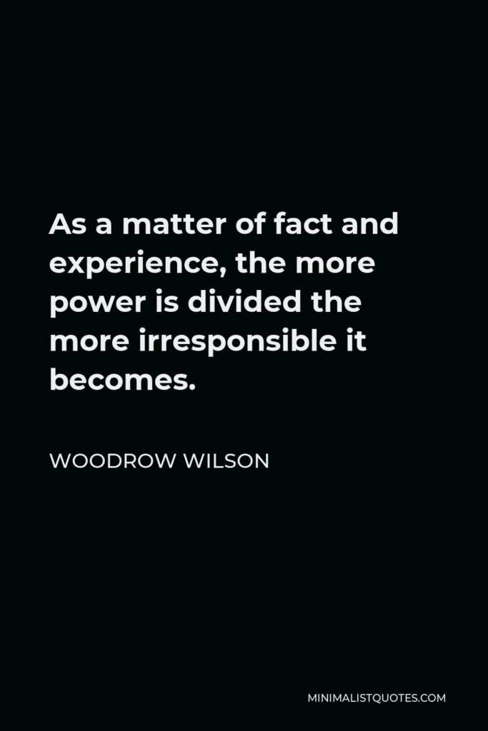 Woodrow Wilson Quote - As a matter of fact and experience, the more power is divided the more irresponsible it becomes.