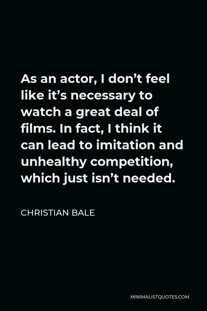 Christian Bale Quote - As an actor, I don’t feel like it’s necessary to watch a great deal of films. In fact, I think it can lead to imitation and unhealthy competition, which just isn’t needed.