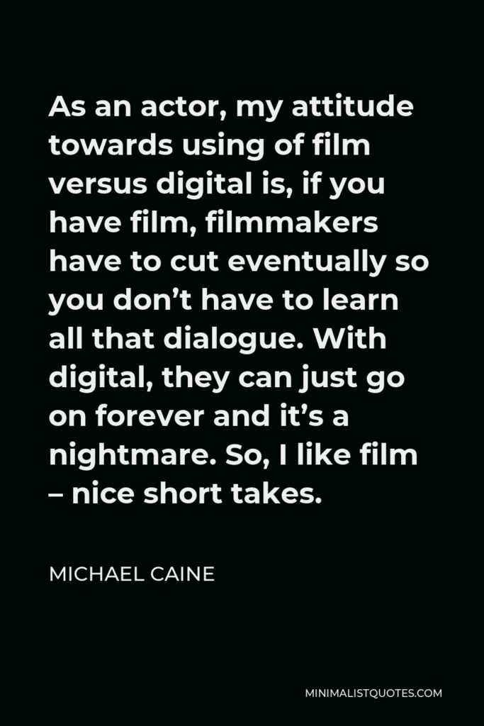 Michael Caine Quote - As an actor, my attitude towards using of film versus digital is, if you have film, filmmakers have to cut eventually so you don’t have to learn all that dialogue. With digital, they can just go on forever and it’s a nightmare. So, I like film – nice short takes.
