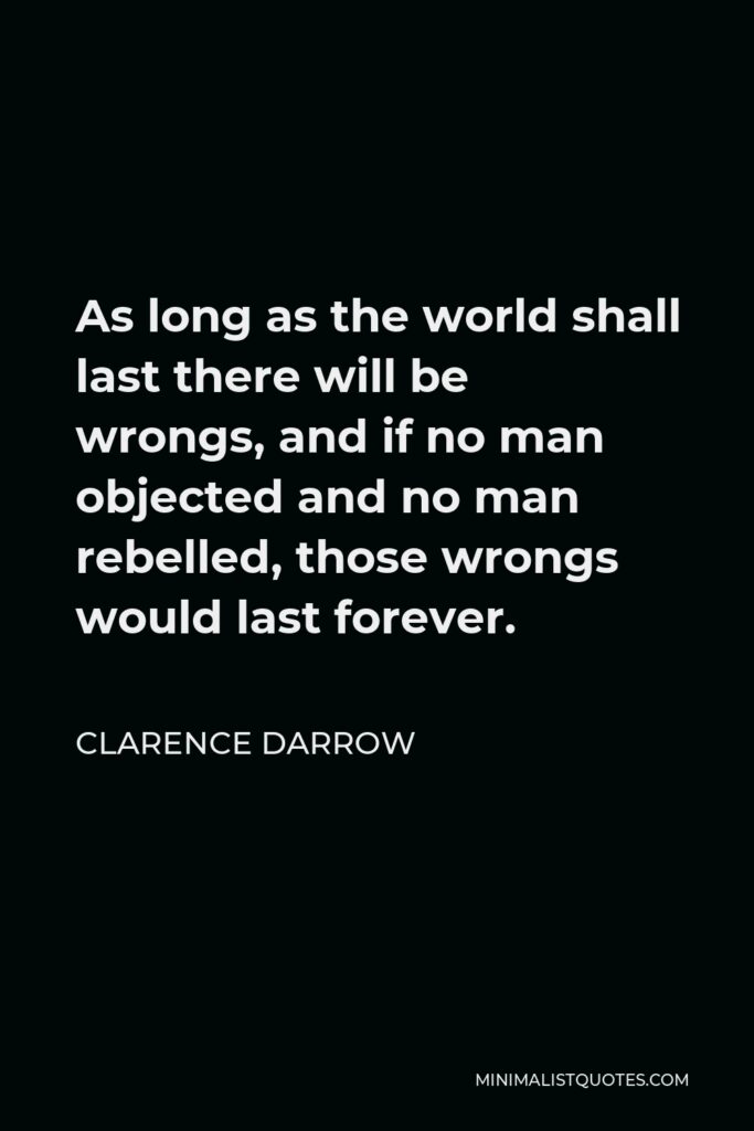 Clarence Darrow Quote - As long as the world shall last there will be wrongs, and if no man objected and no man rebelled, those wrongs would last forever.