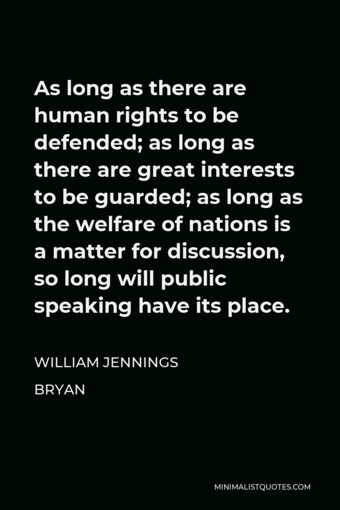 William Jennings Bryan Quote - As long as there are human rights to be defended; as long as there are great interests to be guarded; as long as the welfare of nations is a matter for discussion, so long will public speaking have its place.