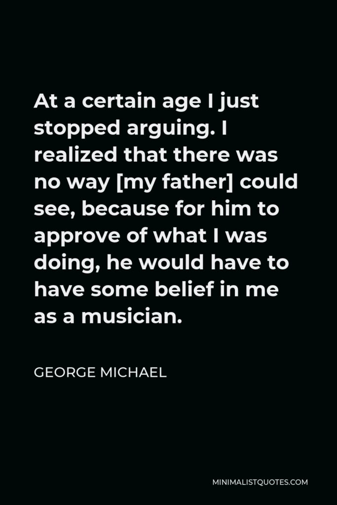 George Michael Quote - At a certain age I just stopped arguing. I realized that there was no way [my father] could see, because for him to approve of what I was doing, he would have to have some belief in me as a musician.