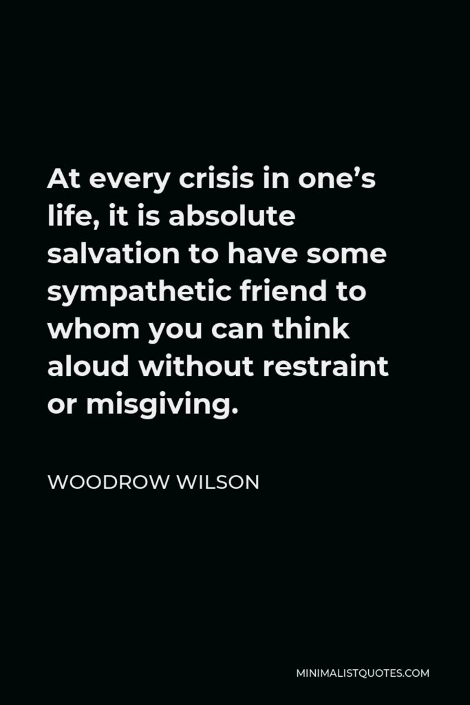 Woodrow Wilson Quote - At every crisis in one’s life, it is absolute salvation to have some sympathetic friend to whom you can think aloud without restraint or misgiving.