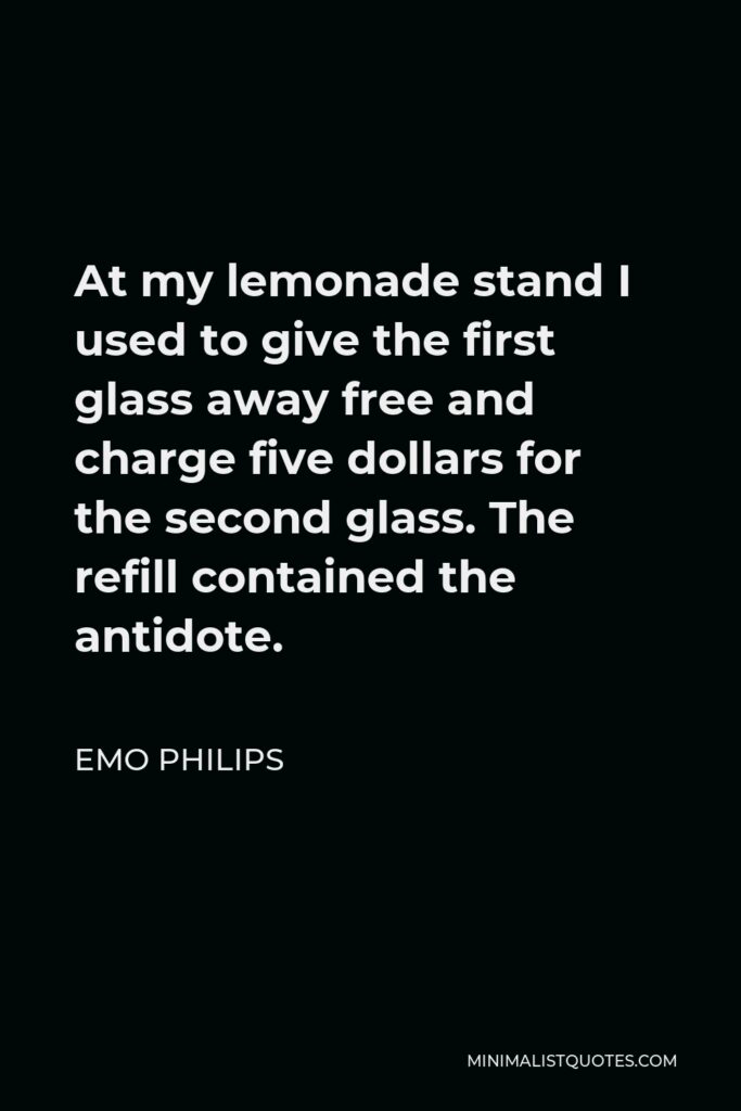 Emo Philips Quote - At my lemonade stand I used to give the first glass away free and charge five dollars for the second glass. The refill contained the antidote.