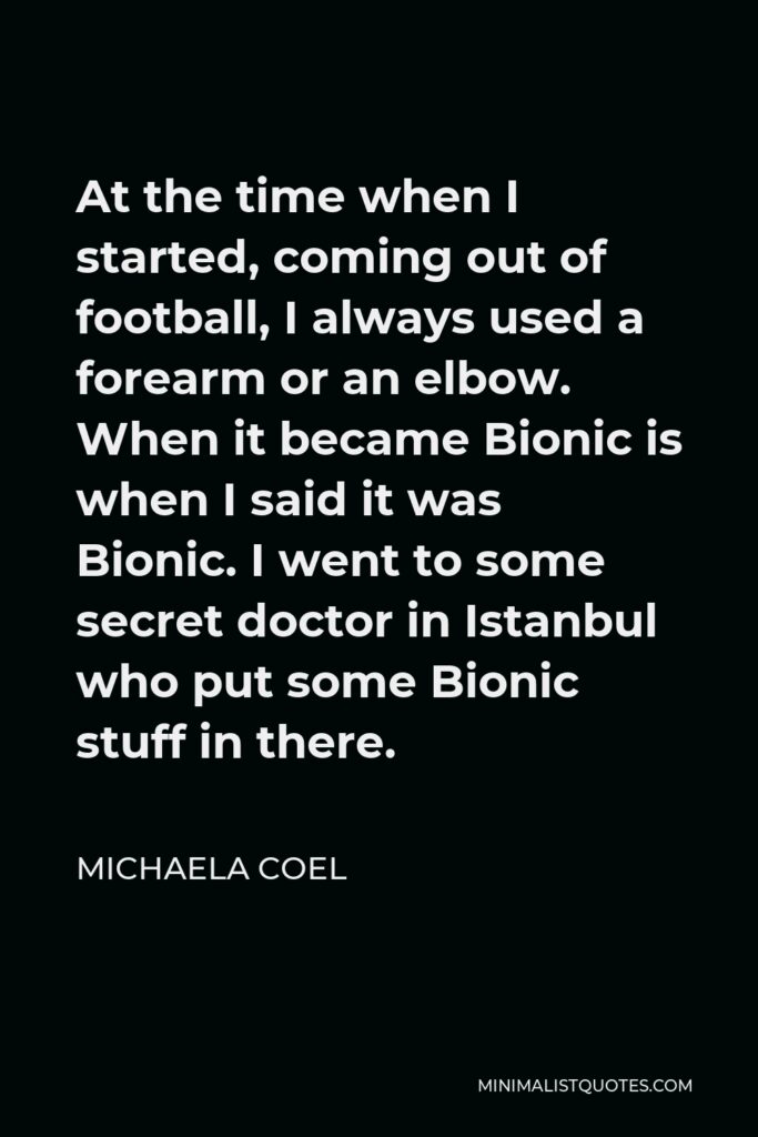 Michaela Coel Quote - At the time when I started, coming out of football, I always used a forearm or an elbow. When it became Bionic is when I said it was Bionic. I went to some secret doctor in Istanbul who put some Bionic stuff in there.