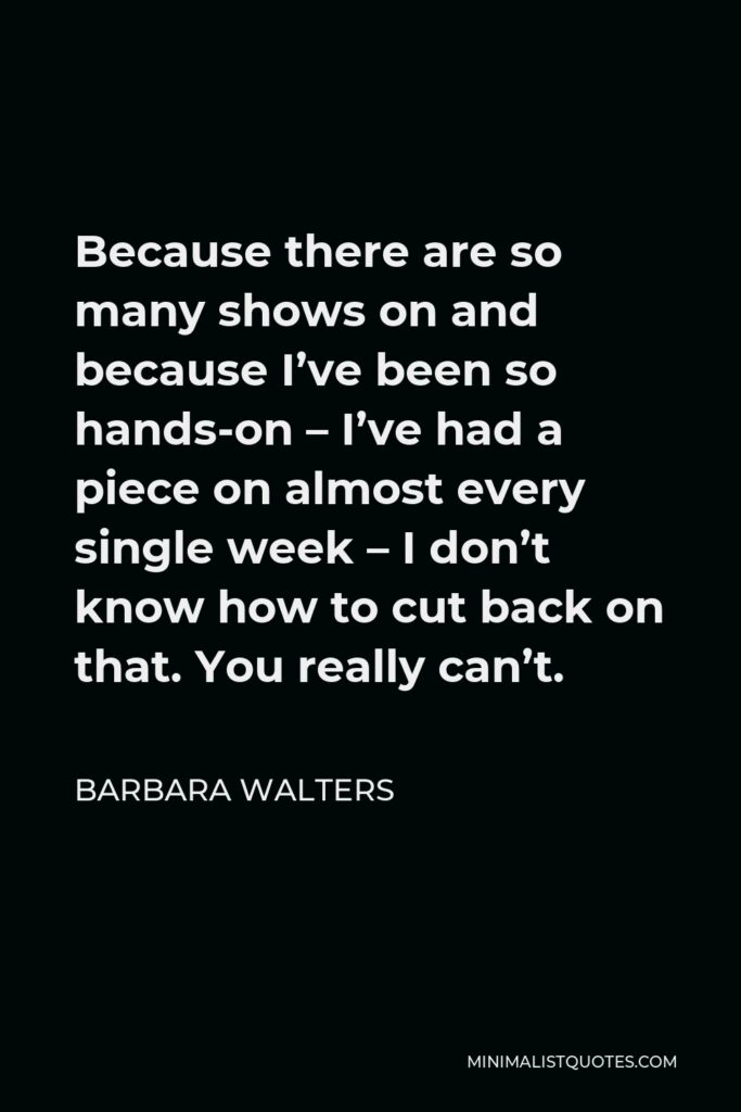 Barbara Walters Quote - Because there are so many shows on and because I’ve been so hands-on – I’ve had a piece on almost every single week – I don’t know how to cut back on that. You really can’t.