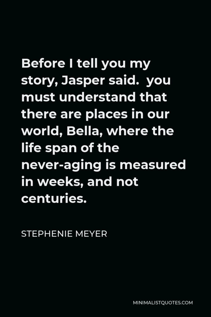 Stephenie Meyer Quote - Before I tell you my story, Jasper said. you must understand that there are places in our world, Bella, where the life span of the never-aging is measured in weeks, and not centuries.