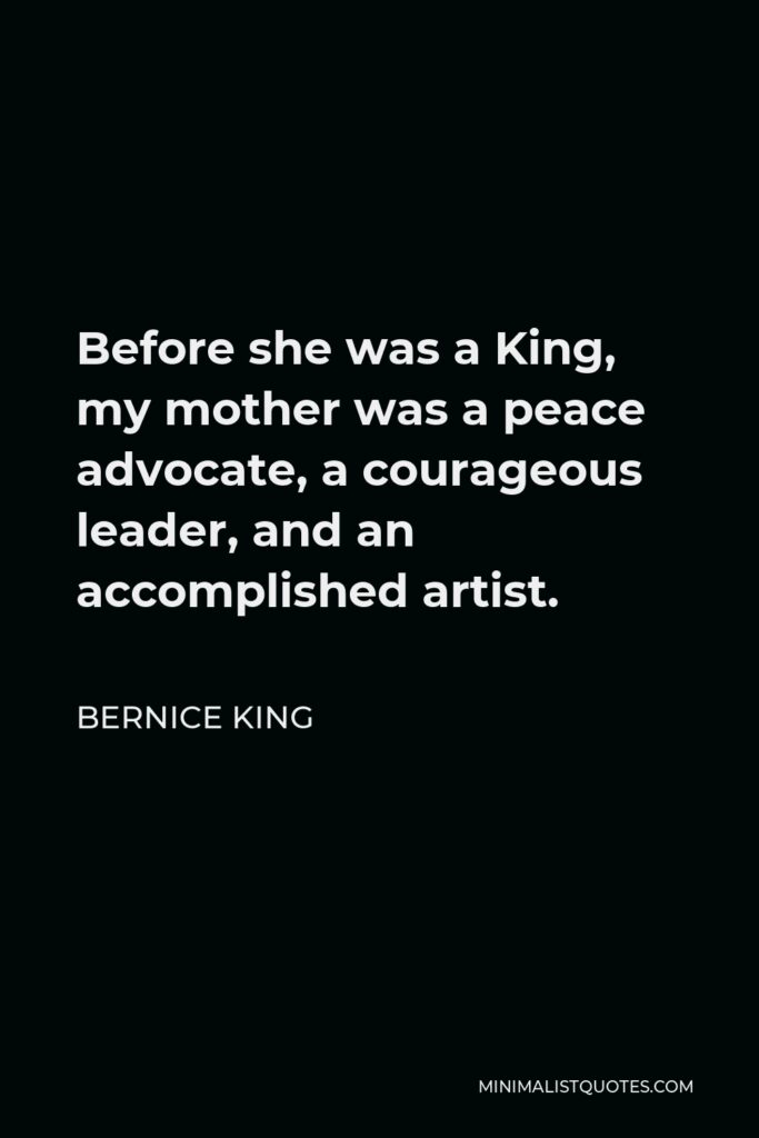 Bernice King Quote - Before she was a King, my mother was a peace advocate, a courageous leader, and an accomplished artist.