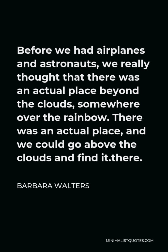 Barbara Walters Quote - Before we had airplanes and astronauts, we really thought that there was an actual place beyond the clouds, somewhere over the rainbow. There was an actual place, and we could go above the clouds and find it.there.