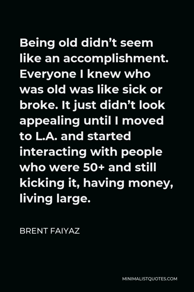 Brent Faiyaz Quote - Being old didn’t seem like an accomplishment. Everyone I knew who was old was like sick or broke. It just didn’t look appealing until I moved to L.A. and started interacting with people who were 50+ and still kicking it, having money, living large.