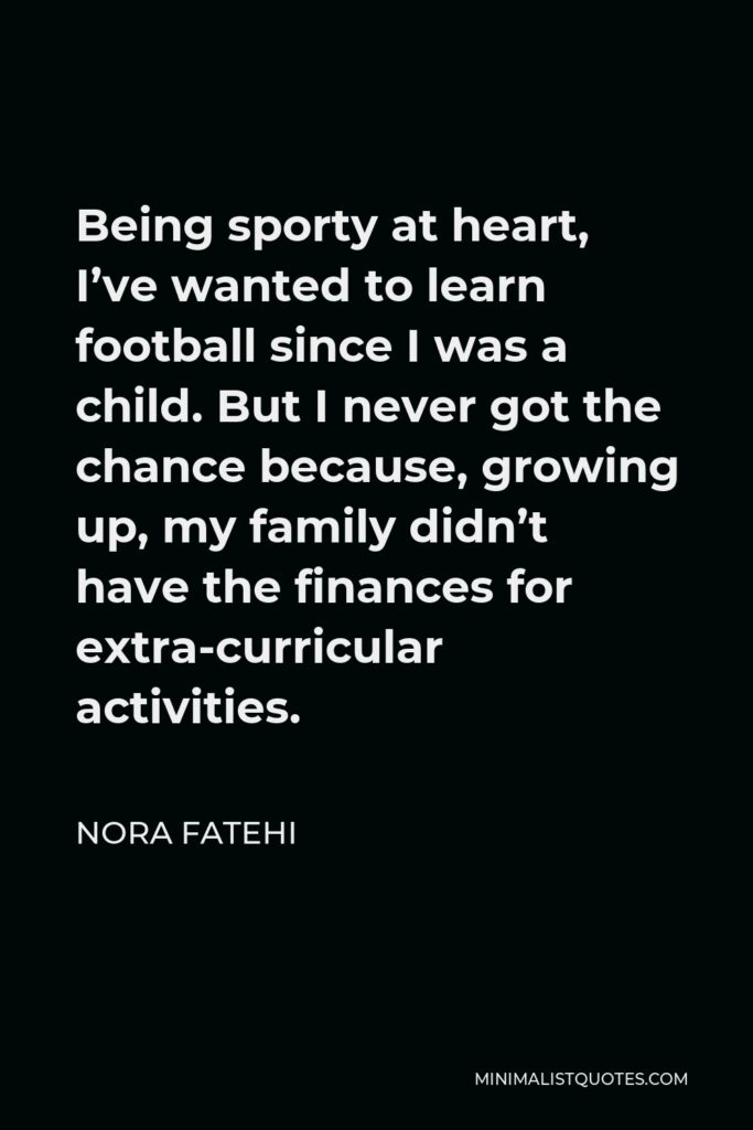 Nora Fatehi Quote - Being sporty at heart, I’ve wanted to learn football since I was a child. But I never got the chance because, growing up, my family didn’t have the finances for extra-curricular activities.
