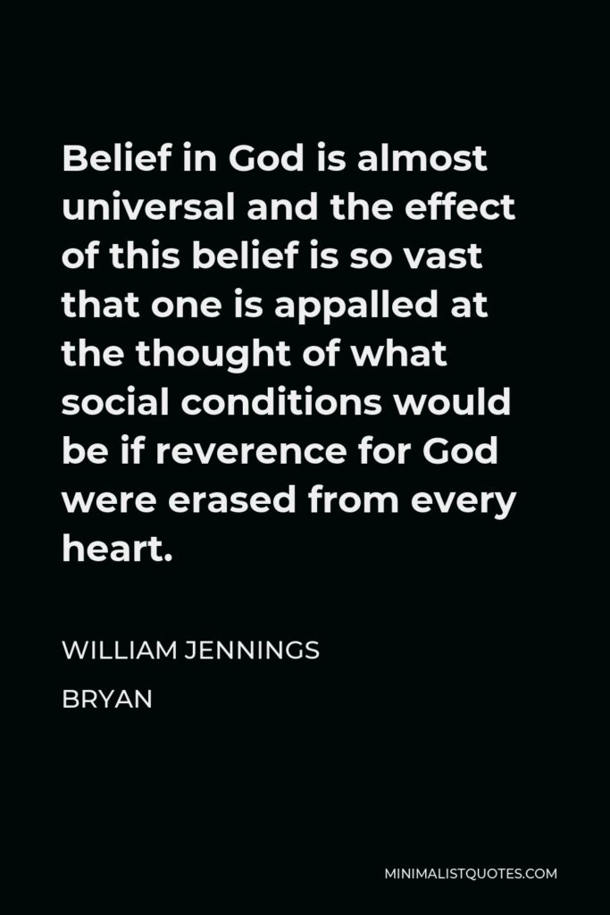 William Jennings Bryan Quote - Belief in God is almost universal and the effect of this belief is so vast that one is appalled at the thought of what social conditions would be if reverence for God were erased from every heart.