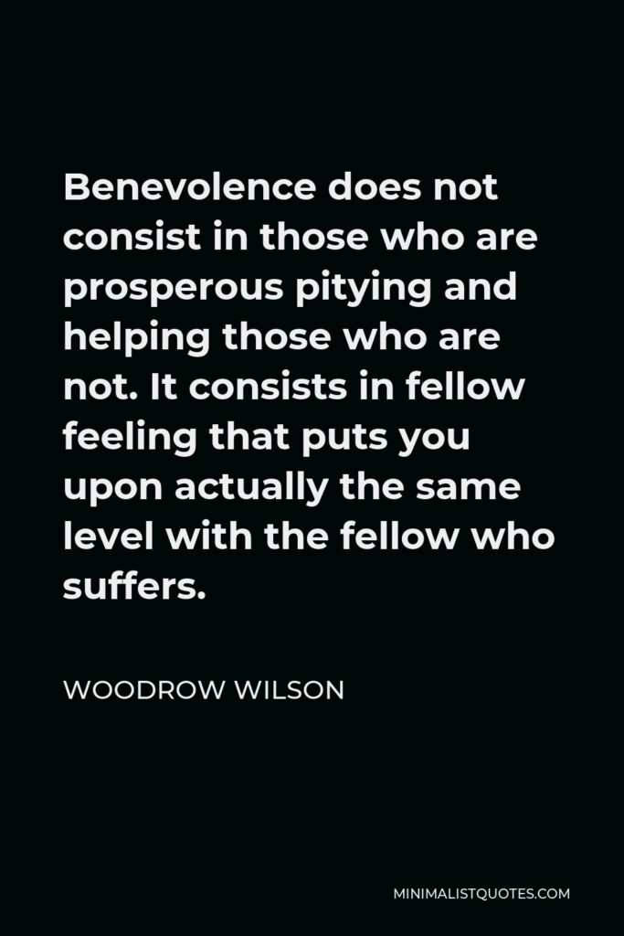 Woodrow Wilson Quote - Benevolence does not consist in those who are prosperous pitying and helping those who are not. It consists in fellow feeling that puts you upon actually the same level with the fellow who suffers.