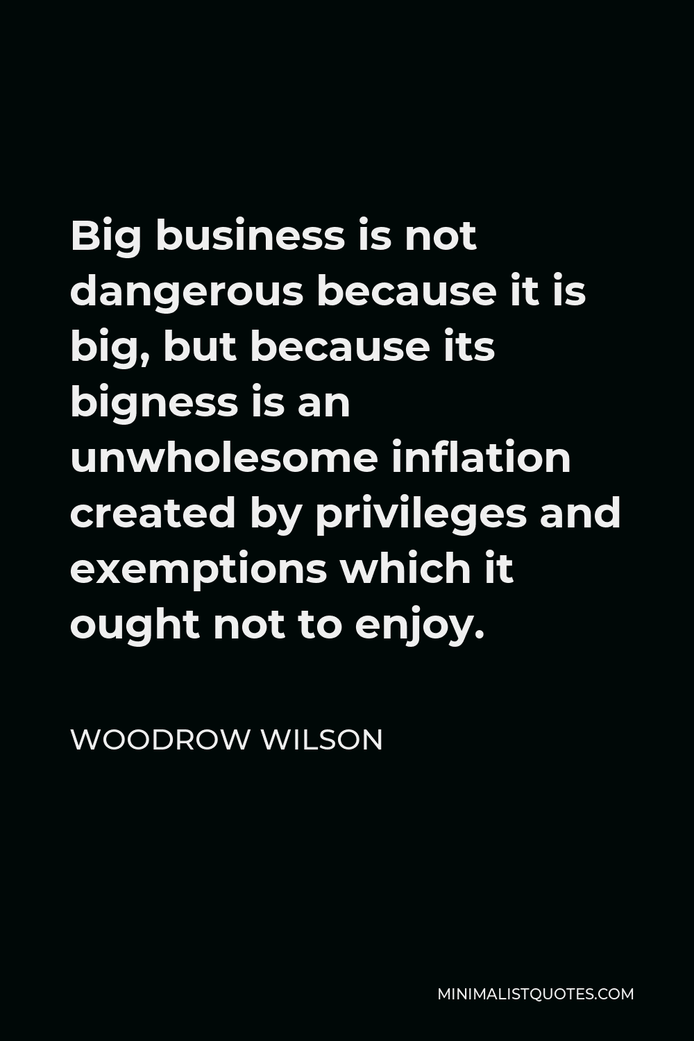 Woodrow Wilson Quote - Big business is not dangerous because it is big, but because its bigness is an unwholesome inflation created by privileges and exemptions which it ought not to enjoy.