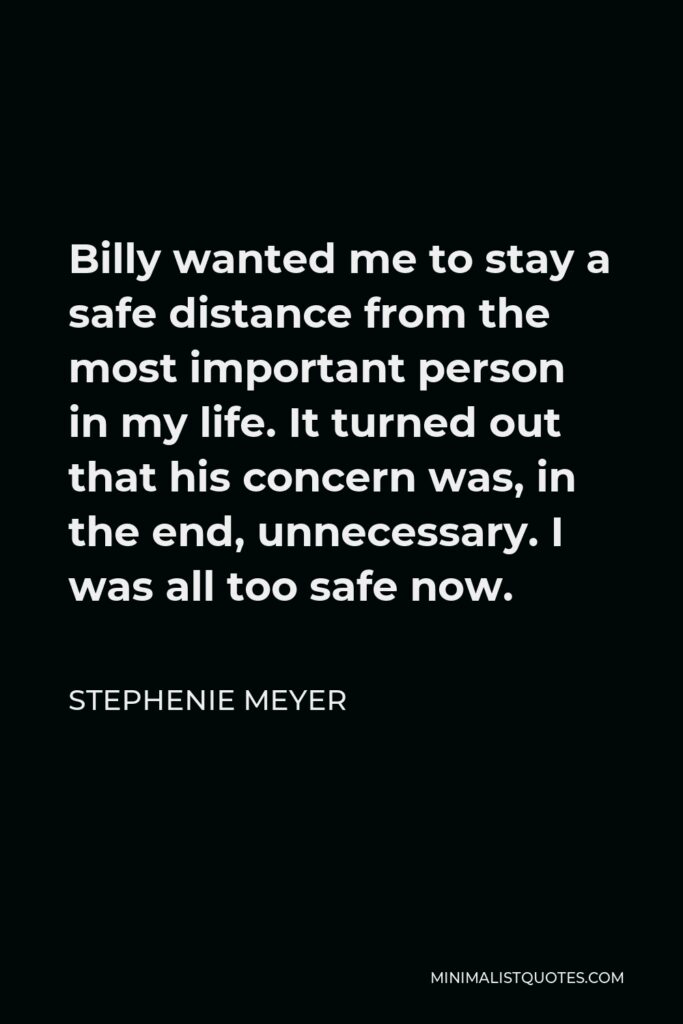 Stephenie Meyer Quote - Billy wanted me to stay a safe distance from the most important person in my life. It turned out that his concern was, in the end, unnecessary. I was all too safe now.